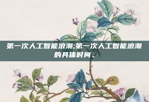第一次人工智能浪潮;第一次人工智能浪潮的具体时间。