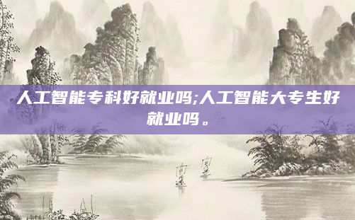 人工智能专科好就业吗;人工智能大专生好就业吗。