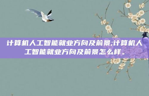 计算机人工智能就业方向及前景;计算机人工智能就业方向及前景怎么样。