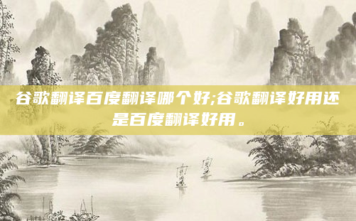 谷歌翻译百度翻译哪个好;谷歌翻译好用还是百度翻译好用。