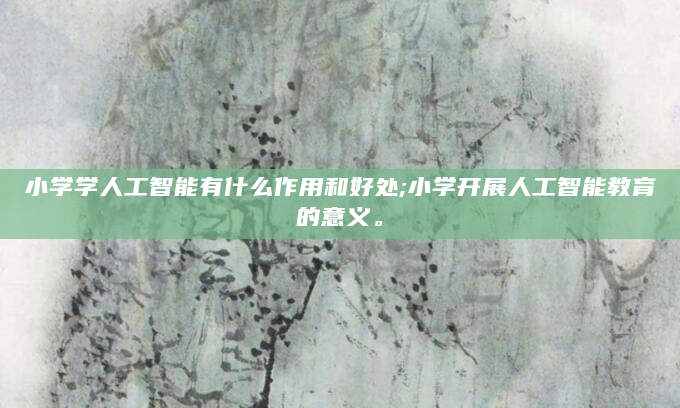 小学学人工智能有什么作用和好处;小学开展人工智能教育的意义。