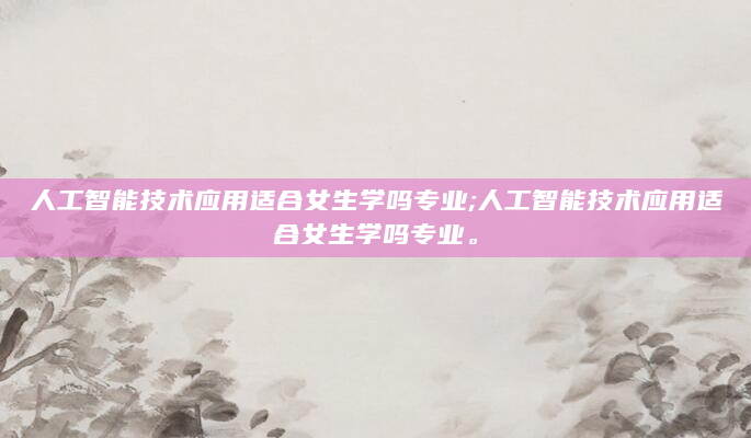 人工智能技术应用适合女生学吗专业;人工智能技术应用适合女生学吗专业。