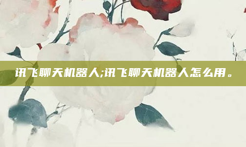 讯飞聊天机器人;讯飞聊天机器人怎么用。