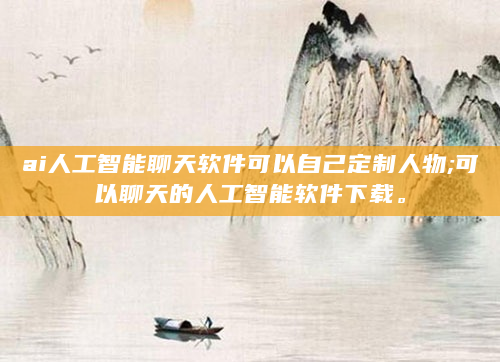 ai人工智能聊天软件可以自己定制人物;可以聊天的人工智能软件下载。