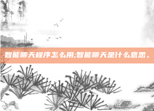 智能聊天程序怎么用;智能聊天是什么意思。