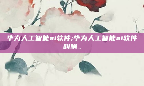 华为人工智能ai软件;华为人工智能ai软件叫啥。