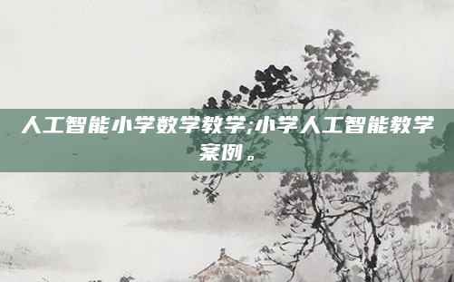 人工智能小学数学教学;小学人工智能教学案例。