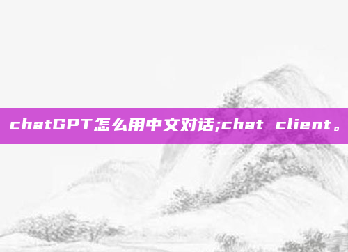chatGPT怎么用中文对话;chat client。