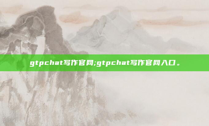 gtpchat写作官网;gtpchat写作官网入口。