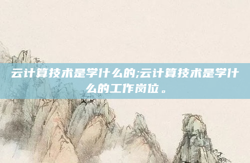 云计算技术是学什么的;云计算技术是学什么的工作岗位。