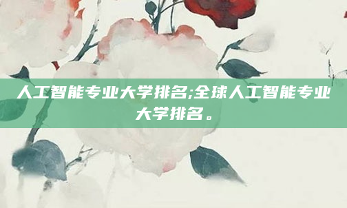 人工智能专业大学排名;全球人工智能专业大学排名。