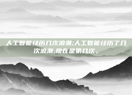 人工智能经历几次浪潮;人工智能经历了几次浪潮,现在是第几次。