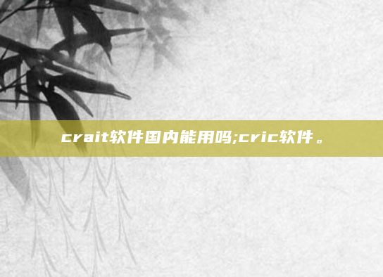 crait软件国内能用吗;cric软件。