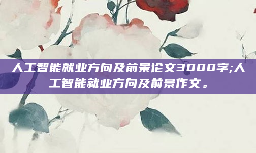 人工智能就业方向及前景论文3000字;人工智能就业方向及前景作文。