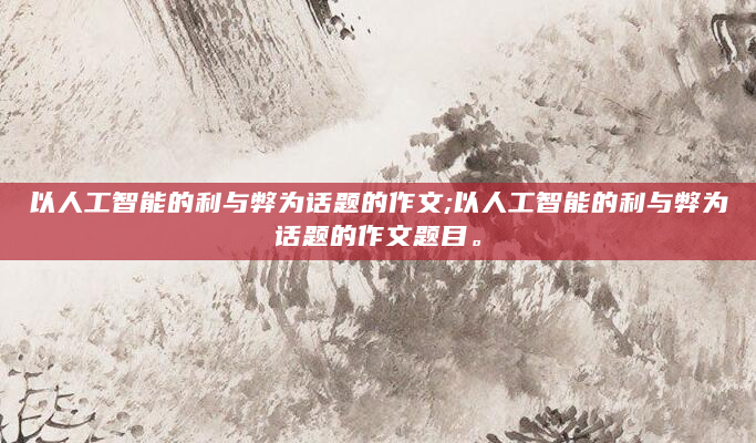 以人工智能的利与弊为话题的作文;以人工智能的利与弊为话题的作文题目。