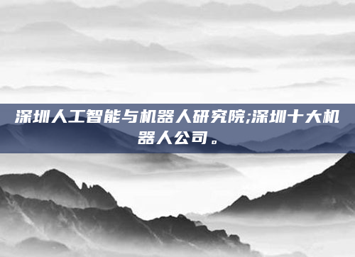 深圳人工智能与机器人研究院;深圳十大机器人公司。