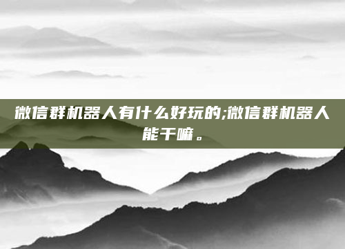 微信群机器人有什么好玩的;微信群机器人能干嘛。