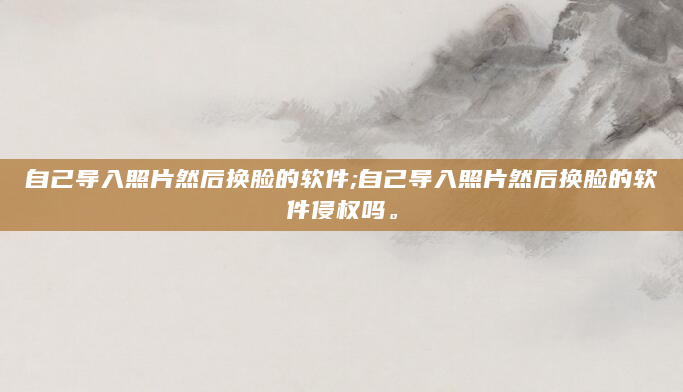 自己导入照片然后换脸的软件;自己导入照片然后换脸的软件侵权吗。