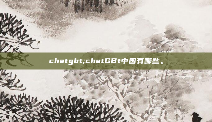 chatgbt;chatGBt中国有哪些。