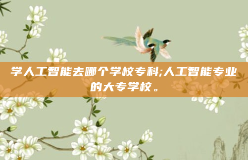 学人工智能去哪个学校专科;人工智能专业的大专学校。