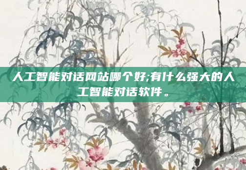 人工智能对话网站哪个好;有什么强大的人工智能对话软件。