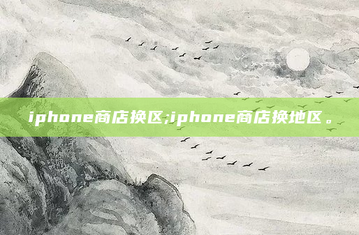 iphone商店换区;iphone商店换地区。