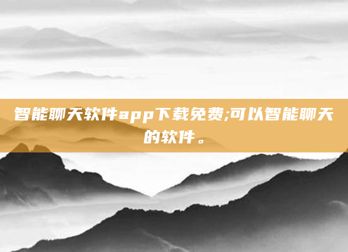 智能聊天软件app下载免费;可以智能聊天的软件。
