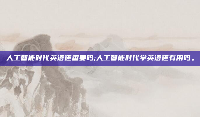 人工智能时代英语还重要吗;人工智能时代学英语还有用吗。