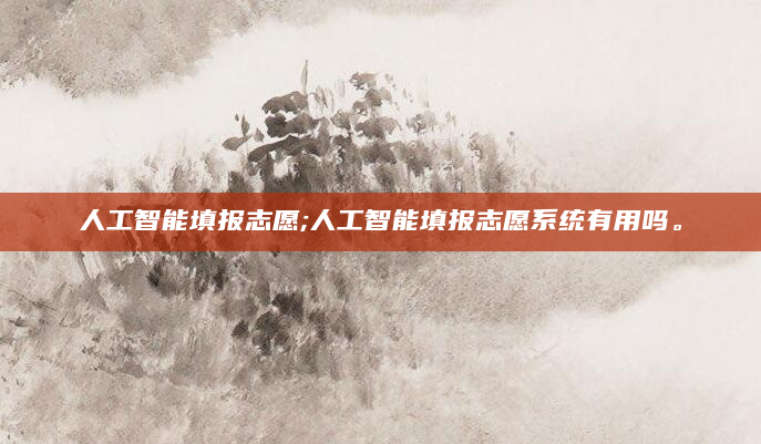 人工智能填报志愿;人工智能填报志愿系统有用吗。