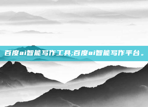 百度ai智能写作工具;百度ai智能写作平台。