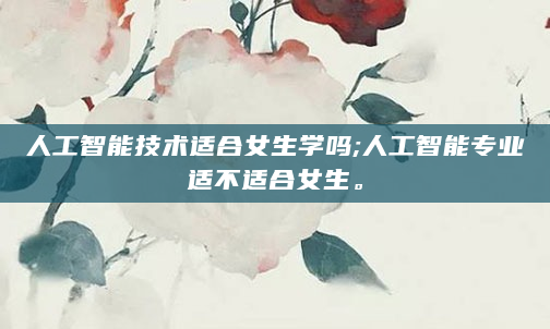 人工智能技术适合女生学吗;人工智能专业适不适合女生。