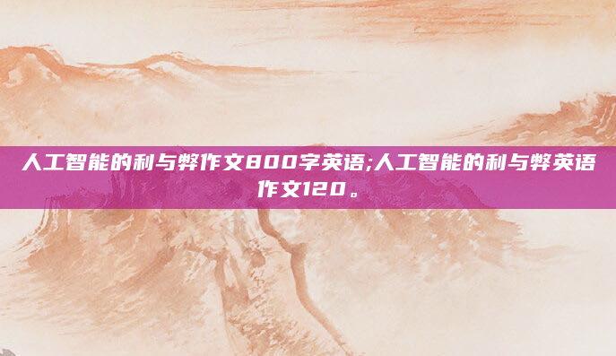 人工智能的利与弊作文800字英语;人工智能的利与弊英语作文120。