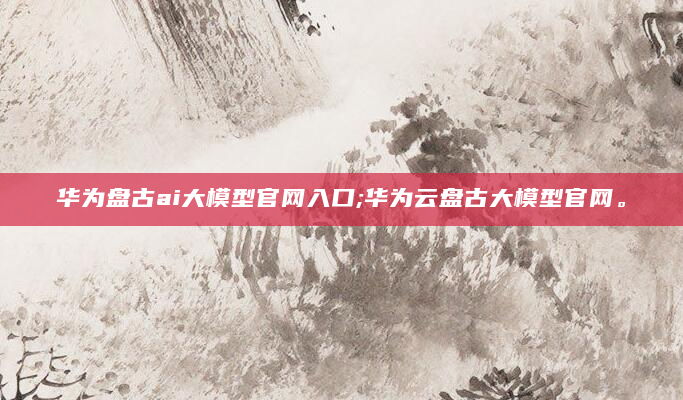 华为盘古ai大模型官网入口;华为云盘古大模型官网。