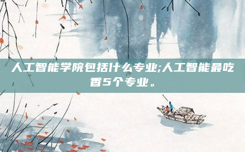 人工智能学院包括什么专业;人工智能最吃香5个专业。