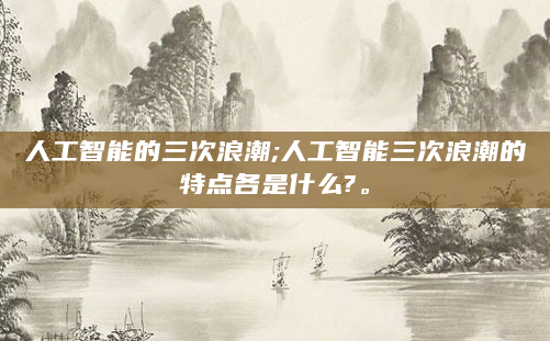 人工智能的三次浪潮;人工智能三次浪潮的特点各是什么?。