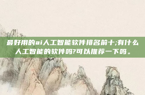 最好用的ai人工智能软件排名前十;有什么人工智能的软件吗?可以推荐一下吗。