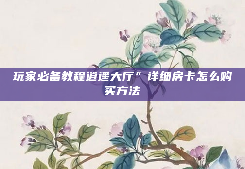 玩家必备教程逍遥大厅”详细房卡怎么购买方法