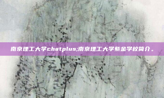 南京理工大学chatplus;南京理工大学紫金学校简介。