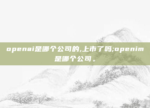 openai是哪个公司的,上市了吗;openim是哪个公司。