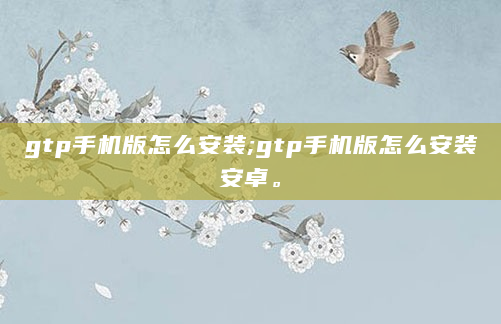 gtp手机版怎么安装;gtp手机版怎么安装安卓。