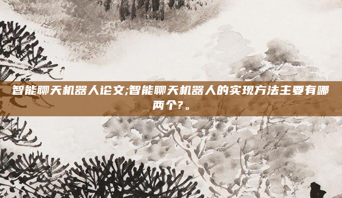 智能聊天机器人论文;智能聊天机器人的实现方法主要有哪两个?。