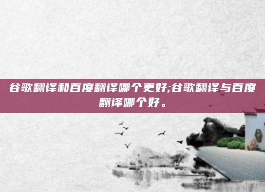 谷歌翻译和百度翻译哪个更好;谷歌翻译与百度翻译哪个好。