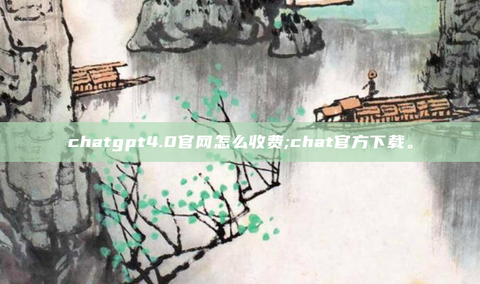 chatgpt4.0官网怎么收费;chat官方下载。