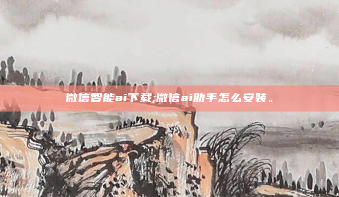 微信智能ai下载;微信ai助手怎么安装。