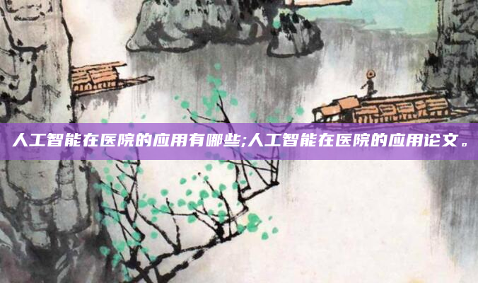 人工智能在医院的应用有哪些;人工智能在医院的应用论文。