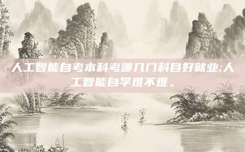 人工智能自考本科考哪几门科目好就业;人工智能自学难不难。