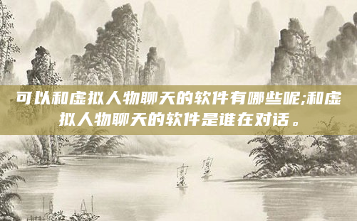 可以和虚拟人物聊天的软件有哪些呢;和虚拟人物聊天的软件是谁在对话。