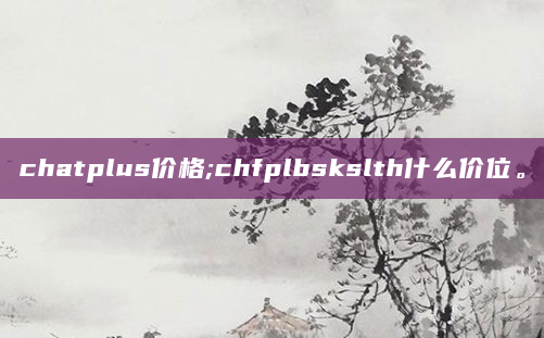 chatplus价格;chfplbskslth什么价位。