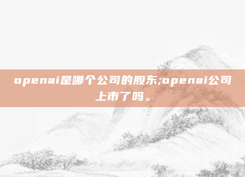 openai是哪个公司的股东;openai公司上市了吗。