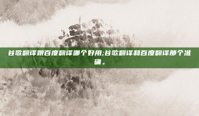 谷歌翻译跟百度翻译哪个好用;谷歌翻译和百度翻译那个准确。